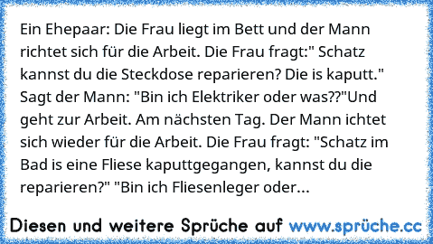 Ein Ehepaar: Die Frau liegt im Bett und der Mann richtet sich für die Arbeit. Die Frau fragt:" Schatz kannst du die Steckdose reparieren? Die is kaputt." Sagt der Mann: "Bin ich Elektriker oder was??"Und geht zur Arbeit. Am nächsten Tag. Der Mann ichtet sich wieder für die Arbeit. Die Frau fragt: "Schatz im Bad is eine Fliese kaputtgegangen, kannst du die reparieren?" "Bin ich Fliesenleger oder...