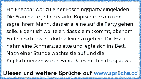 Ein Ehepaar war zu einer Faschingsparty eingeladen. Die Frau hatte jedoch starke Kopfschmerzen und sagte ihrem Mann, dass er alleine auf die Party gehen solle. Eigentlich wollte er, dass sie mitkommt, aber am Ende beschloss er, doch alleine zu gehen. Die Frau nahm eine Schmerztablette und legte sich ins Bett. Nach einer Stunde wachte sie auf und die Kopfschmerzen waren weg. Da es noch nicht spät w...