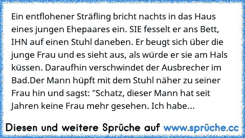 Ein entflohener Sträfling bricht nachts in das Haus eines jungen Ehepaares ein. SIE fesselt er ans Bett, IHN auf einen Stuhl daneben. Er beugt sich über die junge Frau und es sieht aus, als würde er sie am Hals küssen. Daraufhin verschwindet der Ausbrecher im Bad.
Der Mann hüpft mit dem Stuhl näher zu seiner Frau hin und sagst: "Schatz, dieser Mann hat seit Jahren keine Frau mehr gesehen. Ich h...