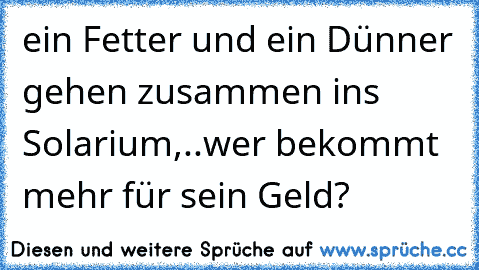 ein Fetter und ein Dünner gehen zusammen ins Solarium,..wer bekommt mehr für sein Geld?