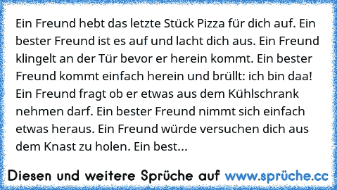 Ein Freund hebt das letzte Stück Pizza für dich auf. Ein bester Freund ist es auf und lacht dich aus. Ein Freund klingelt an der Tür bevor er herein kommt. Ein bester Freund kommt einfach herein und brüllt: ich bin daa! Ein Freund fragt ob er etwas aus dem Kühlschrank nehmen darf. Ein bester Freund nimmt sich einfach etwas heraus. Ein Freund würde versuchen dich aus dem Knast zu holen. Ein best...