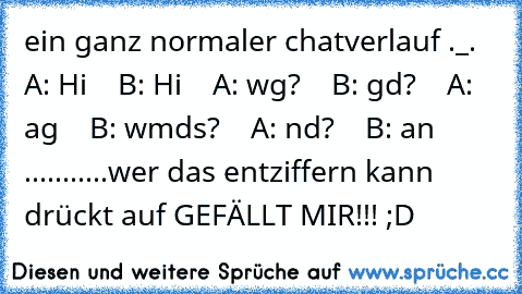 ein ganz normaler chatverlauf ._.
    A: Hi
    B: Hi
    A: wg?
    B: gd?
    A: ag
    B: wmds?
    A: nd?
    B: an ...........
wer das entziffern kann drückt auf GEFÄLLT MIR!!! ;D