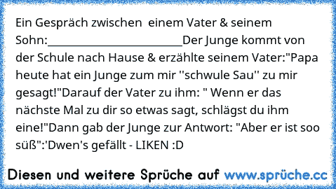 Ein Gespräch zwischen  einem Vater & seinem Sohn:
________________________
Der Junge kommt von der Schule nach Hause & erzählte seinem Vater:
"Papa heute hat ein Junge zum mir ''schwule Sau'' zu mir gesagt!"
Darauf der Vater zu ihm: " Wenn er das nächste Mal zu dir so etwas sagt, schlägst du ihm eine!"
Dann gab der Junge zur Antwort: "Aber er ist soo süß"
:'D
wen's gefällt - LIKEN :D