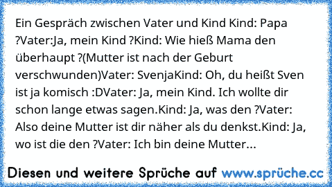 Ein Gespräch zwischen Vater und Kind 
Kind: Papa ?
Vater:Ja, mein Kind ?
Kind: Wie hieß Mama den überhaupt ?
(Mutter ist nach der Geburt verschwunden)
Vater: Svenja
Kind: Oh, du heißt Sven ist ja komisch :D
Vater: Ja, mein Kind. Ich wollte dir schon lange etwas sagen.
Kind: Ja, was den ?
Vater: Also deine Mutter ist dir näher als du denkst.
Kind: Ja, wo ist die den ?
Vater: Ich bin deine Mutter...