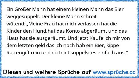 Ein Großer Mann hat einem kleinen Mann das Bier weggesüppelt. Der kleine Mann schreit wütend:
,,Meine Frau hat mich verlassen hat die Kinder den Hund,hat das Konto abgeräumt und das Haus hat sie ausgeräumt. Und jetzt Kaufe ich mir von dem letzten geld das ich noch hab ein Bier, kippe Rattengift rein und du Idiot süppelst es einfach aus,"