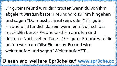 Ein guter Freund wird dich trösten wenn du von ihm abgelent wirst
Ein bester Freund wird zu ihm hingehen und sagen "Du musst schwul sein, oder?"
Ein guter Freund wird für dich da sein wenn er mit dir schluss macht.
Ein bester Freund wird ihn anrufen und flüstern "Noch sieben Tage..."
Ein guter Freund wird dir helfen wenn du fällst.
Ein bester Freund wird weiterlaufen und sagen "Weiterlaufen?"
E...