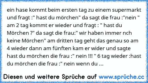 ein hase kommt beim ersten tag zu einem supermarkt und fragt :" hast du mörchen" da sagt die frau :"nein " am 2 tag kommt er wieder und fragt : " hast du Mörchen ?" da sagt die frau:" wir haben immer nch keine Mörchen" am dritten tag geht das genau so am 4 wieder dann am fünften kam er wider und sagte hast du mörchen die frau :" nein !!! " 6 tag wieder :hast du mörchen die frau :" nein wenn du ...