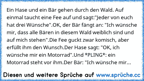 Ein Hase und ein Bär gehen durch den Wald. Auf einmal taucht eine Fee auf und sagt:
"Jeder von euch hat drei Wünsche".
OK, der Bär fängt an: "Ich wünsche mir, dass alle Bären in diesem Wald weiblich sind und auf mich stehen".
Die Fee guckt zwar komisch, aber erfüllt ihm den Wunsch.
Der Hase sagt: "OK, ich wünsche mir ein Motorrad".
Und *PLING*: ein Motorrad steht vor ihm.
Der Bär: "Ich wünsche mir...