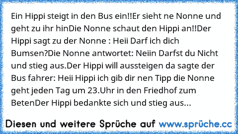 Ein Hippi steigt in den Bus ein!!
Er sieht ne Nonne und geht zu ihr hin
Die Nonne schaut den Hippi an!!
Der Hippi sagt zu der Nonne : Heii Darf ich dich Bumsen?
Die Nonne antwortet: Neiin Darfst du Nicht und stieg aus.
Der Hippi will aussteigen da sagte der Bus fahrer: Heii Hippi ich gib dir nen Tipp die Nonne geht jeden Tag um 23.Uhr in den Friedhof zum Beten
Der Hippi bedankte sich und stieg ...