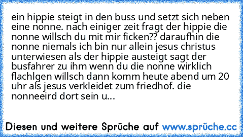 ein hippie steigt in den buss und setzt sich neben eine nonne. nach einiger zeit fragt der hippie die nonne willsch du mit mir ficken?? daraufhin die nonne niemals ich bin nur allein jesus christus unterwiesen als der hippie austeigt sagt der busfahrer zu ihm wenn du die nonne wirklich flachlgen willsch dann komm heute abend um 20 uhr als jesus verkleidet zum friedhof. die nonneeird dort sein u...