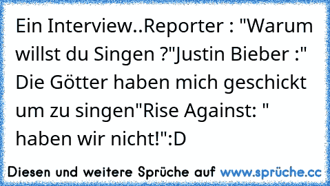 Ein Interview..
Reporter : "Warum willst du Singen ?"
Justin Bieber :" Die Götter haben mich geschickt um zu singen"
Rise Against: " haben wir nicht!"
:D
