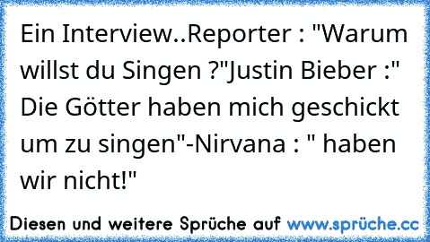 Ein Interview..
Reporter : "Warum willst du Singen ?"
Justin Bieber :" Die Götter haben mich geschickt um zu singen"
-Nirvana : " haben wir nicht!"