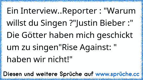 Ein Interview..
Reporter : "Warum willst du Singen ?"
Justin Bieber :" Die Götter haben mich geschickt um zu singen"
Rise Against: " haben wir nicht!"