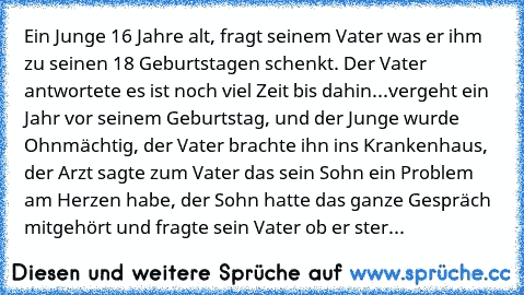 Ein Junge 16 Jahre alt, fragt seinem Vater was er ihm zu seinen 18 Geburtstagen schenkt. Der Vater antwortete es ist noch viel Zeit bis dahin...
vergeht ein Jahr vor seinem Geburtstag, und der Junge wurde Ohnmächtig, der Vater brachte ihn ins Krankenhaus, der Arzt sagte zum Vater das sein Sohn ein Problem am Herzen habe, der Sohn hatte das ganze Gespräch mitgehört und fragte sein Vater ob er st...