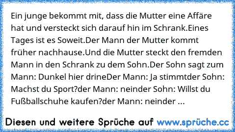 Ein junge bekommt mit, dass die Mutter eine Affäre hat und versteckt sich darauf hin im Schrank.Eines Tages ist es Soweit.Der Mann der Mutter kommt früher nachhause.Und die Mutter steckt den fremden Mann in den Schrank zu dem Sohn.
Der Sohn sagt zum Mann: Dunkel hier drine
Der Mann: Ja stimmt
der Sohn: Machst du Sport?
der Mann: nein
der Sohn: Willst du Fußballschuhe kaufen?
der Mann: nein
der ...