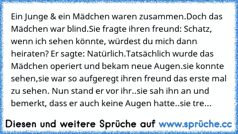 Ein Junge & ein Mädchen waren zusammen.Doch das Mädchen war blind.Sie fragte ihren freund: Schatz, wenn ich sehen könnte, würdest du mich dann heiraten? Er sagte: Natürlich.Tatsächlich wurde das Mädchen operiert und bekam neue Augen.sie konnte sehen,sie war so aufgeregt ihren freund das erste mal zu sehen. Nun stand er vor ihr..sie sah ihn an und bemerkt, dass er auch keine Augen hatte..sie tre...