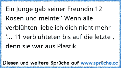 Ein Junge gab seiner Freundin 12 Rosen und meinte:
' Wenn alle verblühten liebe ich dich nicht mehr '
... 11 verblühteten bis auf die letzte , denn sie war aus Plastik ♥