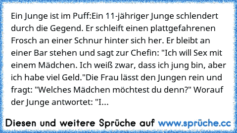 Ein Junge ist im Puff:
Ein 11-jähriger Junge schlendert durch die Gegend. Er schleift einen plattgefahrenen Frosch an einer Schnur hinter sich her. Er bleibt an einer Bar stehen und sagt zur Chefin: "Ich will Sex mit einem Mädchen. Ich weiß zwar, dass ich jung bin, aber ich habe viel Geld."
Die Frau lässt den Jungen rein und fragt: "Welches Mädchen möchtest du denn?" Worauf der Junge antwortet: "I...