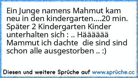 Ein Junge namens Mahmut kam neu in den kindergarten....
20 min. Später 2 Kindergarten Kinder unterhalten sich : .. Hääääää Mammut ich dachte  die sind sind schon alle ausgestorben .. :)