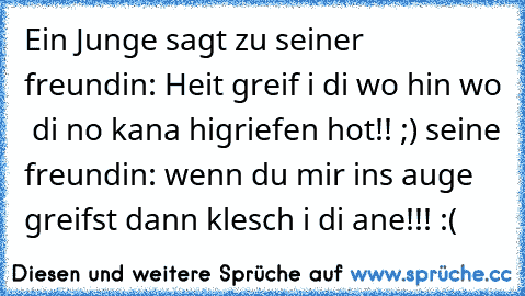 Ein Junge sagt zu seiner freundin: Heit greif i di wo hin wo  di no kana higriefen hot!! ;) 
seine freundin: wenn du mir ins auge greifst dann klesch i di ane!!! :(