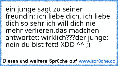 ein junge sagt zu seiner freundin: ich liebe dich, ich liebe dich so sehr ich will dich nie mehr verlieren.
das mädchen antwortet: wirklich???
der junge: nein du bist fett! 
XDD ^^ ;)