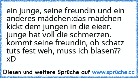 ein junge, seine freundin und ein anderes mädchen:
das mädchen kickt dem jungen in die eieer. junge hat voll die schmerzen. kommt seine freundin, oh schatz tuts fest weh, muss ich blasen?? xD