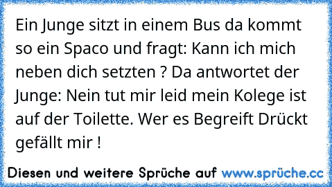 Ein Junge sitzt in einem Bus da kommt so ein Spaco und fragt: Kann ich mich neben dich setzten ? Da antwortet der Junge: Nein tut mir leid mein Kolege ist auf der Toilette. 
Wer es Begreift Drückt gefällt mir !