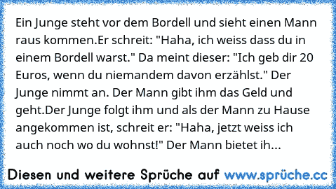 Ein Junge steht vor dem Bordell und sieht einen Mann raus kommen.
Er schreit: "Haha, ich weiss dass du in einem Bordell warst." Da meint dieser: "Ich geb dir 20 Euros, wenn du niemandem davon erzählst." Der Junge nimmt an. Der Mann gibt ihm das Geld und geht.
Der Junge folgt ihm und als der Mann zu Hause angekommen ist, schreit er: "Haha, jetzt weiss ich auch noch wo du wohnst!" Der Mann bietet...