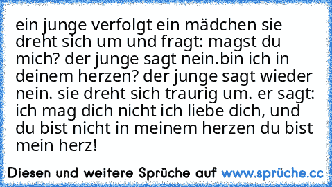 ein junge verfolgt ein mädchen sie dreht sich um und fragt: magst du mich? der junge sagt nein.bin ich in deinem herzen? der junge sagt wieder nein. sie dreht sich traurig um. er sagt: ich mag dich nicht ich liebe dich, und du bist nicht in meinem herzen du bist mein herz! ♥♥♥♥