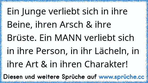 Ein Junge verliebt sich in ihre Beine, ihren Arsch & ihre Brüste. Ein MANN verliebt sich in ihre Person, in ihr Lächeln, in ihre Art & in ihren Charakter!