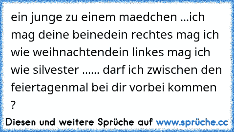 ein junge zu einem maedchen ...
ich mag deine beine
dein rechtes mag ich wie weihnachten
dein linkes mag ich wie silvester ...
... darf ich zwischen den feiertagen
mal bei dir vorbei kommen ?