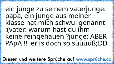 ein junge zu seinem vater
junge: papa, ein junge aus meiner klasse hat mich schwul genannt :(
vater: warum hast du ihm keine reingehauen ?
junge: ABER PApA !!! er is doch so süüüüß
;DD ♥