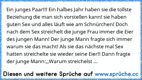 Ein junges Paar!!! Ein halbes Jahr haben sie die tollste Beziehung die man sich vorstellen kann! sie haben guten Sex und alles läuft wie am Schnürchen! Doch nach dem Sex streichelt die junge Frau immer die Eier des jungen Mann! Der junge Mann fragte sich immer warum sie das macht! Als sie das nächste mal Sex hatten streichelte sie wieder seine Eier!! Dann fragte der junge Mann:,,Warum streichelst ...