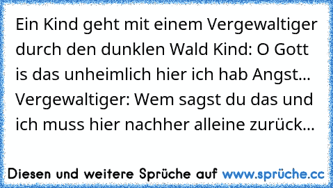 Ein Kind geht mit einem Vergewaltiger durch den dunklen Wald Kind: O Gott is das unheimlich hier ich hab Angst... Vergewaltiger: Wem sagst du das und ich muss hier nachher alleine zurück...