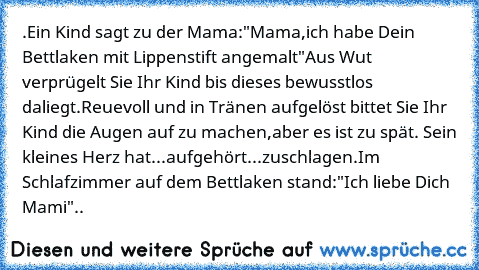 .
Ein Kind sagt zu der Mama:"Mama,ich habe Dein Bettlaken mit Lippenstift angemalt"Aus Wut verprügelt Sie Ihr Kind bis dieses bewusstlos daliegt.
Reuevoll und in Tränen aufgelöst bittet Sie Ihr Kind die Augen auf zu machen,aber es ist zu spät. Sein kleines Herz hat...aufgehört...zuschlagen.
Im Schlafzimmer auf dem Bettlaken stand:"Ich liebe Dich Mami"..