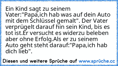 Ein Kind sagt zu seinem Vater:"Papa,ich hab was auf dein Auto mit dem Schlüssel gemalt". Der Vater verprügelt darauf hin sein Kind, bis es tot ist.Er versucht es widerzu beleben aber ohne Erfolg.Als er zu seinem Auto geht steht darauf:"Papa,ich hab dich lieb".