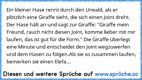 Ein kleiner Hase rennt durch den Urwald, als er plötzlich eine Giraffe sieht, die sich einen Joint dreht. Der Hase hält an und sagt zur Giraffe: "Giraffe mein Freund, rauch nicht diesen Joint, komme lieber mit mir laufen, das ist gut für die Form." Die Giraffe überlegt eine Minute und entscheidet den Joint wegzuwerfen und dem Hasen zu folgen.
Als sie so zusammen laufen, bemerken sie einen Elefante...