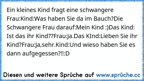 Ein kleines Kind fragt eine schwangere Frau:
Kind:Was haben Sie da im Bauch?
Die Schwangere Frau darauf:
Mein Kind :)
Das Kind: Ist das ihr Kind??
Frau:Ja.
Das KInd:Lieben Sie ihr Kind?
Frau:Ja,sehr.
Kind:Und wieso haben Sie es dann aufgegessen?!!
:D