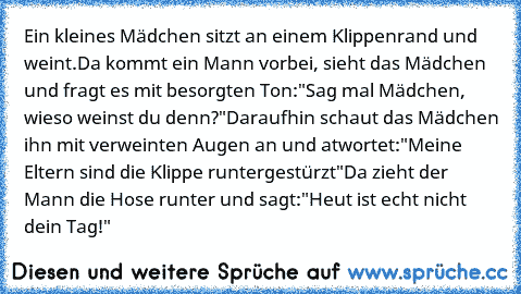 Ein kleines Mädchen sitzt an einem Klippenrand und weint.
Da kommt ein Mann vorbei, sieht das Mädchen und fragt es mit besorgten Ton:
"Sag mal Mädchen, wieso weinst du denn?"
Daraufhin schaut das Mädchen ihn mit verweinten Augen an und atwortet:
"Meine Eltern sind die Klippe runtergestürzt"
Da zieht der Mann die Hose runter und sagt:
"Heut ist echt nicht dein Tag!"