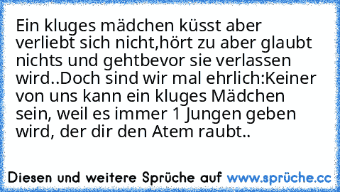 Ein kluges mädchen küsst aber verliebt sich nicht,
hört zu aber glaubt nichts und geht
bevor sie verlassen wird..
Doch sind wir mal ehrlich:
Keiner von uns kann ein kluges Mädchen sein, weil es immer 1 Jungen geben wird, der dir den Atem raubt..