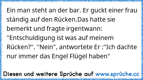 Ein man steht an der bar. Er guckt einer frau ständig auf den Rücken.
Das hatte sie bemerkt und fragte irgentwann: "Entschuldigung ist was auf meinem Rücken?". "Nein", antwortete Er :"Ich dachte nur immer das Engel Flügel haben"