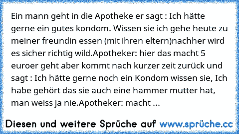 Ein mann geht in die Apotheke er sagt : Ich hätte gerne ein gutes kondom. Wissen sie ich gehe heute zu meiner freundin essen (mit ihren eltern)
nachher wird es sicher richtig wild.
Apotheker: hier das macht 5 euro
er geht aber kommt nach kurzer zeit zurück und sagt : Ich hätte gerne noch ein Kondom wissen sie, Ich habe gehört das sie auch eine hammer mutter hat, man weiss ja nie.
Apotheker: mac...