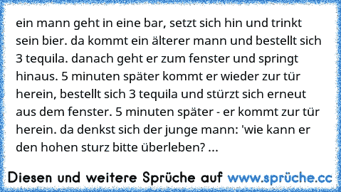 ein mann geht in eine bar, setzt sich hin und trinkt sein bier. da kommt ein älterer mann und bestellt sich 3 tequila. danach geht er zum fenster und springt hinaus. 5 minuten später kommt er wieder zur tür herein, bestellt sich 3 tequila und stürzt sich erneut aus dem fenster. 5 minuten später - er kommt zur tür herein. da denkst sich der junge mann: 'wie kann er den hohen sturz bitte überlebe...