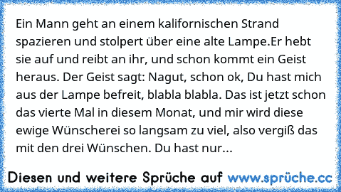 Ein Mann geht an einem kalifornischen Strand spazieren und stolpert über eine alte Lampe.
Er hebt sie auf und reibt an ihr, und schon kommt ein Geist heraus. Der Geist sagt: Nagut, schon ok, Du hast mich aus der Lampe befreit, blabla blabla. Das ist jetzt schon das vierte Mal in diesem Monat, und mir wird diese ewige Wünscherei so langsam zu viel, also vergiß das mit den drei Wünschen. Du hast ...