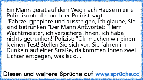 Ein Mann gerät auf dem Weg nach Hause in eine Polizeikontrolle, und der Polizist sagt: "Fahrzeugpapiere und aussteigen, ich glaube, Sie sind betrunken!"
Der Mann Antwortet: "Herr  Wachtmeister, ich versichere Ihnen, ich habe nichts getrunken!"
Polizist: "Ok, machen wir einen kleinen Test! Stellen Sie sich vor: Sie fahren im Dunkeln auf einer Straße, da kommen Ihnen zwei Lichter entgegen, was is...