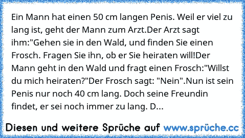 Ein Mann hat einen 50 cm langen Penis. Weil er viel zu lang ist, geht der Mann zum Arzt.
Der Arzt sagt ihm:
"Gehen sie in den Wald, und finden Sie einen Frosch. Fragen Sie ihn, ob er Sie heiraten will!
Der Mann geht in den Wald und fragt einen Frosch:
"Willst du mich heiraten?"
Der Frosch sagt: "Nein".
Nun ist sein Penis nur noch 40 cm lang. Doch seine Freundin findet, er sei noch immer zu lang...