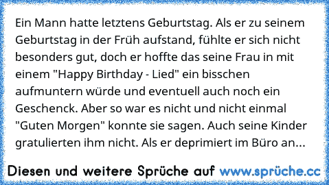 Ein Mann hatte letztens Geburtstag. Als er zu seinem Geburtstag in der Früh aufstand, fühlte er sich nicht besonders gut, doch er hoffte das seine Frau in mit einem "Happy Birthday - Lied" ein bisschen  aufmuntern würde und eventuell auch noch ein Geschenck. Aber so war es nicht und nicht einmal "Guten Morgen" konnte sie sagen. Auch seine Kinder gratulierten ihm nicht. Als er deprimiert im Büro...