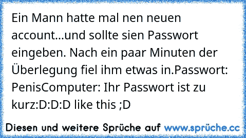 Ein Mann hatte mal nen neuen account...
und sollte sien Passwort eingeben. Nach ein paar Minuten der Überlegung fiel ihm etwas in.
Passwort: Penis
Computer: Ihr Passwort ist zu kurz
:D:D:D like this ;D