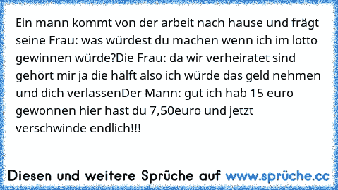 Ein mann kommt von der arbeit nach hause und frägt seine Frau: was würdest du machen wenn ich im lotto gewinnen würde?
Die Frau: da wir verheiratet sind gehört mir ja die hälft also ich würde das geld nehmen und dich verlassen
Der Mann: gut ich hab 15 euro gewonnen hier hast du 7,50euro und jetzt verschwinde endlich!!!