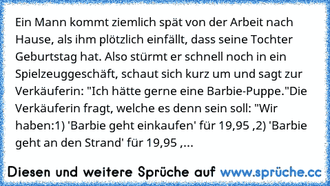 Ein Mann kommt ziemlich spät von der Arbeit nach Hause, als ihm plötzlich einfällt, dass seine Tochter Geburtstag hat. Also stürmt er schnell noch in ein Spielzeuggeschäft, schaut sich kurz um und sagt zur Verkäuferin: "Ich hätte gerne eine Barbie-Puppe."
Die Verkäuferin fragt, welche es denn sein soll: "Wir haben:
1) 'Barbie geht einkaufen' für 19,95 €,
2) 'Barbie geht an den Strand' für 19,95...